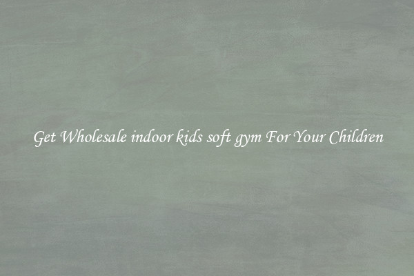 Get Wholesale indoor kids soft gym For Your Children